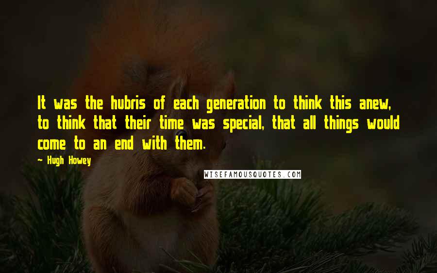 Hugh Howey Quotes: It was the hubris of each generation to think this anew, to think that their time was special, that all things would come to an end with them.