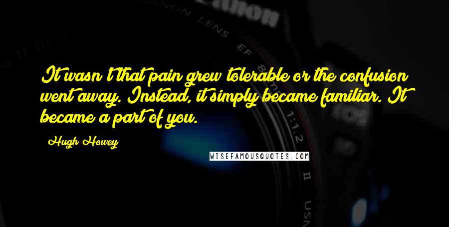 Hugh Howey Quotes: It wasn't that pain grew tolerable or the confusion went away. Instead, it simply became familiar. It became a part of you.