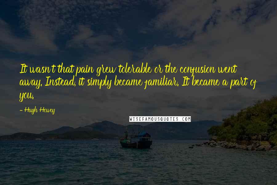 Hugh Howey Quotes: It wasn't that pain grew tolerable or the confusion went away. Instead, it simply became familiar. It became a part of you.