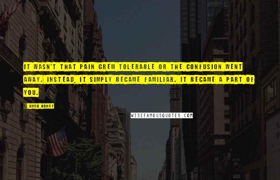 Hugh Howey Quotes: It wasn't that pain grew tolerable or the confusion went away. Instead, it simply became familiar. It became a part of you.