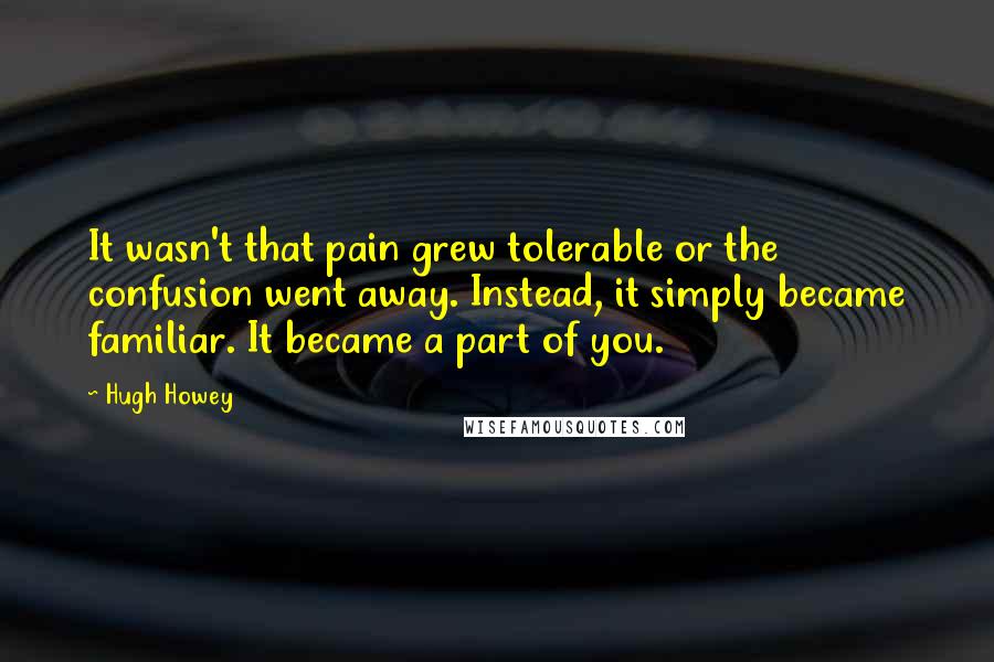 Hugh Howey Quotes: It wasn't that pain grew tolerable or the confusion went away. Instead, it simply became familiar. It became a part of you.