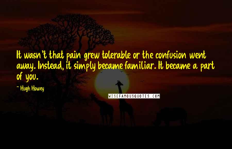 Hugh Howey Quotes: It wasn't that pain grew tolerable or the confusion went away. Instead, it simply became familiar. It became a part of you.