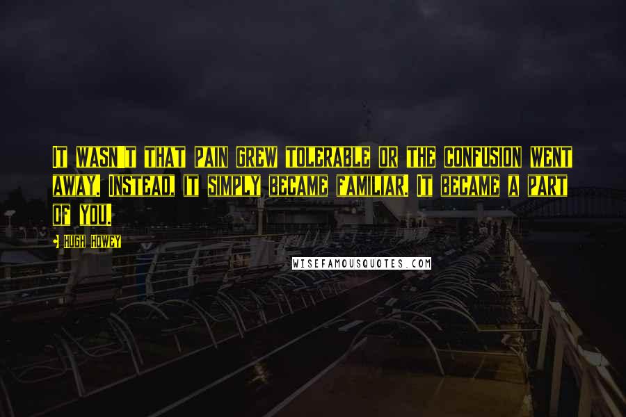 Hugh Howey Quotes: It wasn't that pain grew tolerable or the confusion went away. Instead, it simply became familiar. It became a part of you.