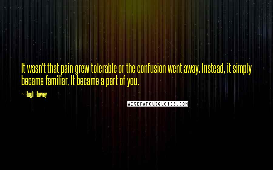 Hugh Howey Quotes: It wasn't that pain grew tolerable or the confusion went away. Instead, it simply became familiar. It became a part of you.