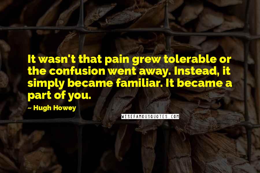 Hugh Howey Quotes: It wasn't that pain grew tolerable or the confusion went away. Instead, it simply became familiar. It became a part of you.