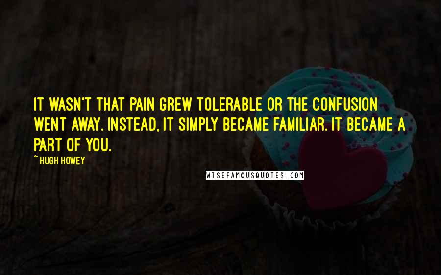 Hugh Howey Quotes: It wasn't that pain grew tolerable or the confusion went away. Instead, it simply became familiar. It became a part of you.