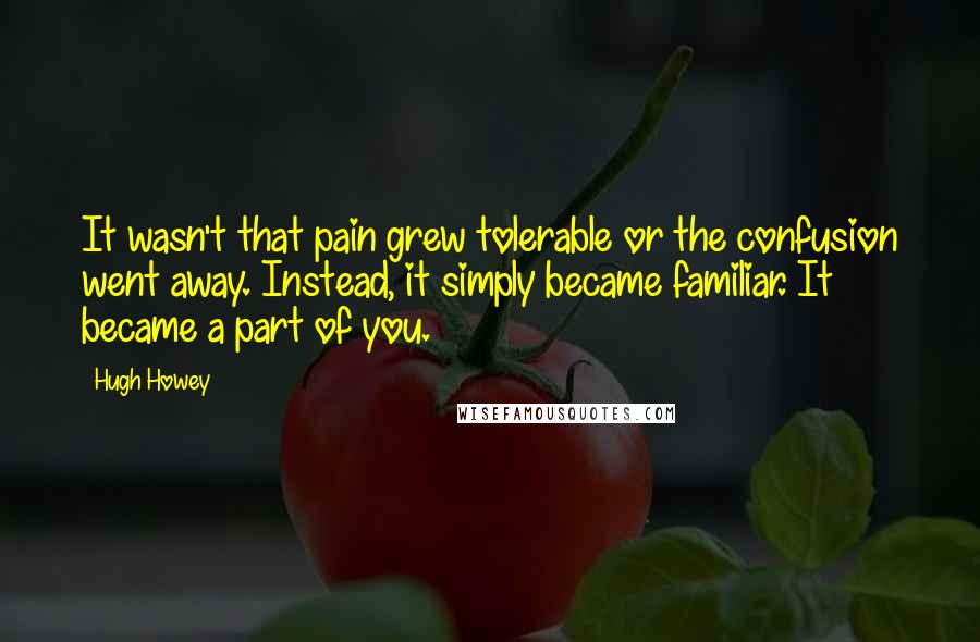 Hugh Howey Quotes: It wasn't that pain grew tolerable or the confusion went away. Instead, it simply became familiar. It became a part of you.