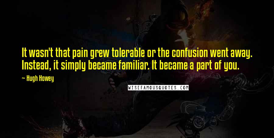 Hugh Howey Quotes: It wasn't that pain grew tolerable or the confusion went away. Instead, it simply became familiar. It became a part of you.