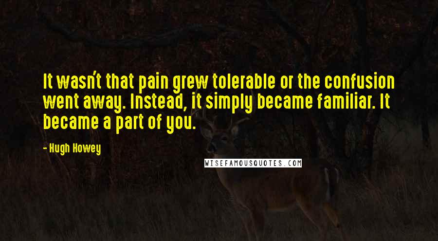 Hugh Howey Quotes: It wasn't that pain grew tolerable or the confusion went away. Instead, it simply became familiar. It became a part of you.