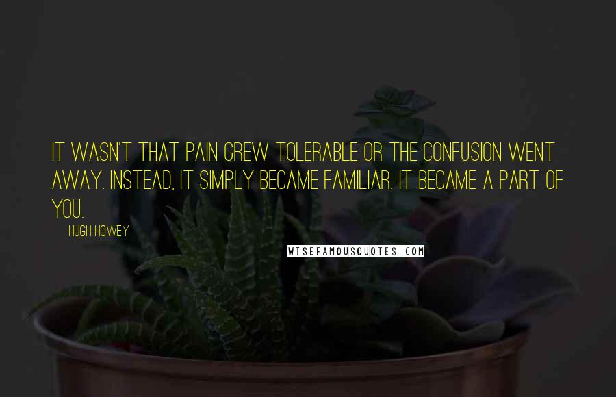 Hugh Howey Quotes: It wasn't that pain grew tolerable or the confusion went away. Instead, it simply became familiar. It became a part of you.