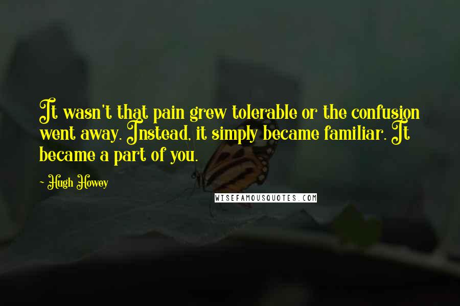 Hugh Howey Quotes: It wasn't that pain grew tolerable or the confusion went away. Instead, it simply became familiar. It became a part of you.