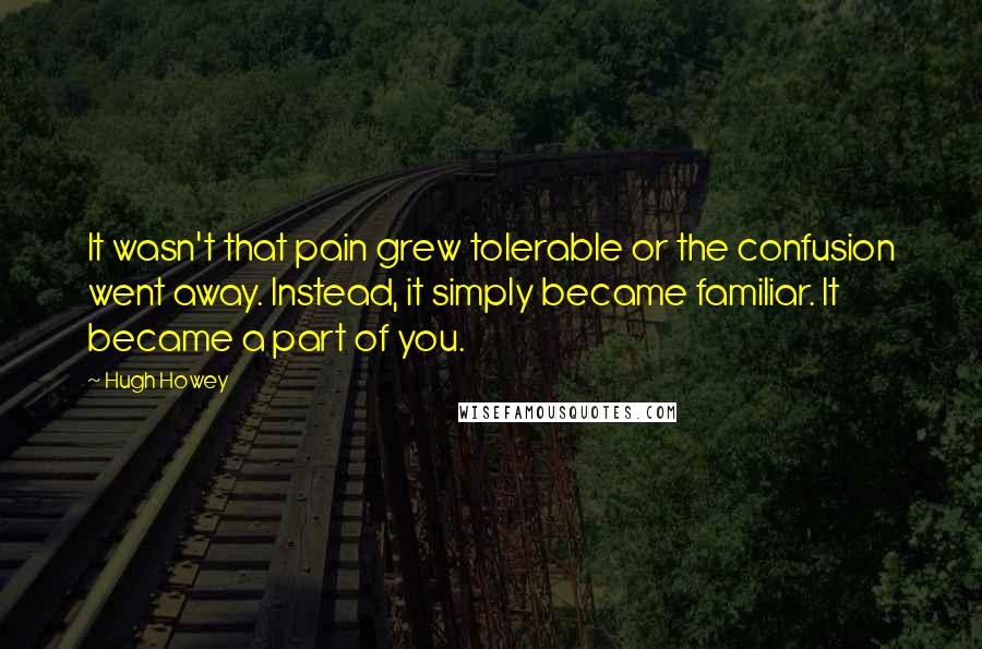 Hugh Howey Quotes: It wasn't that pain grew tolerable or the confusion went away. Instead, it simply became familiar. It became a part of you.