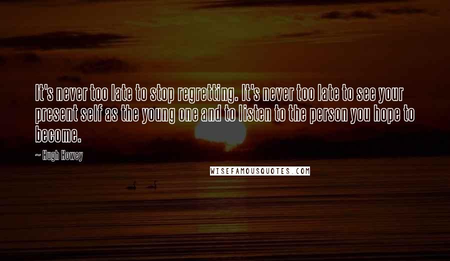 Hugh Howey Quotes: It's never too late to stop regretting. It's never too late to see your present self as the young one and to listen to the person you hope to become.