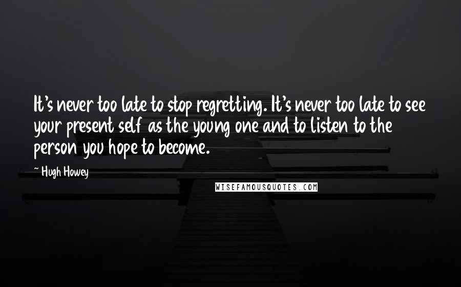 Hugh Howey Quotes: It's never too late to stop regretting. It's never too late to see your present self as the young one and to listen to the person you hope to become.