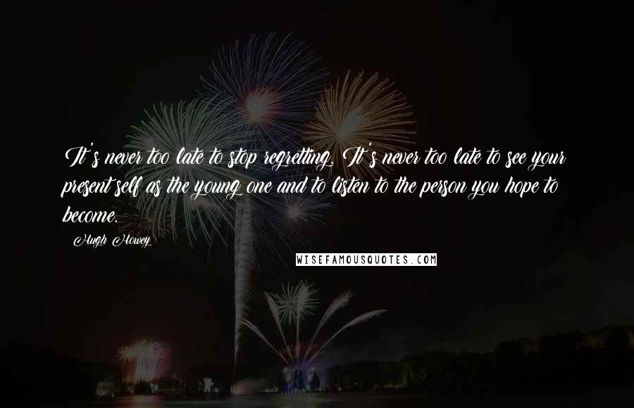 Hugh Howey Quotes: It's never too late to stop regretting. It's never too late to see your present self as the young one and to listen to the person you hope to become.