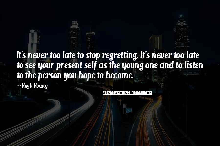 Hugh Howey Quotes: It's never too late to stop regretting. It's never too late to see your present self as the young one and to listen to the person you hope to become.