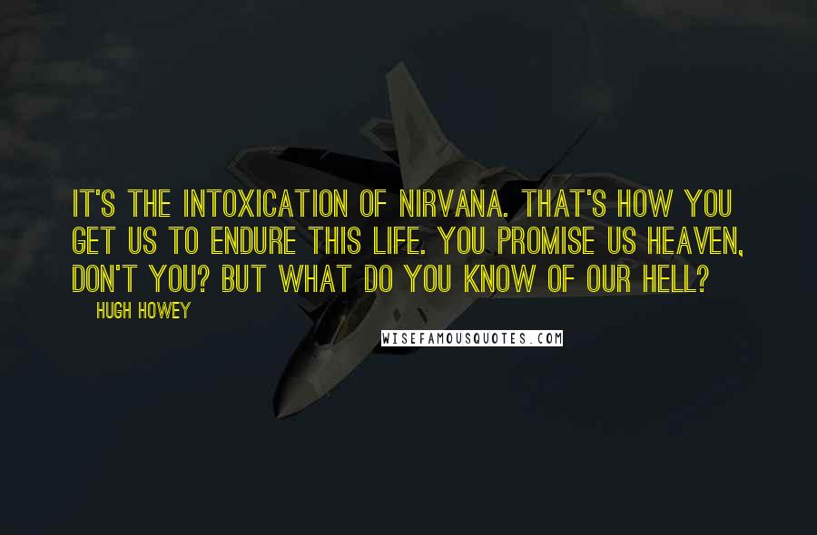 Hugh Howey Quotes: It's the intoxication of nirvana. That's how you get us to endure this life. You promise us heaven, don't you? But what do you know of our hell?