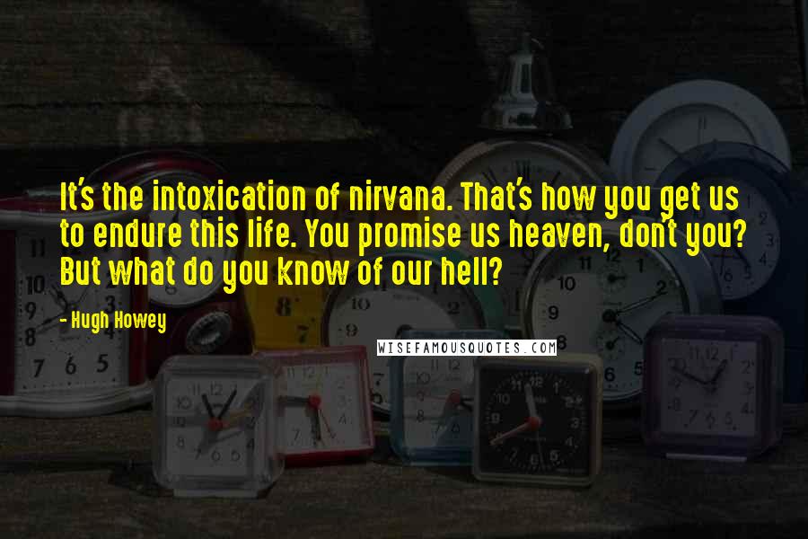 Hugh Howey Quotes: It's the intoxication of nirvana. That's how you get us to endure this life. You promise us heaven, don't you? But what do you know of our hell?