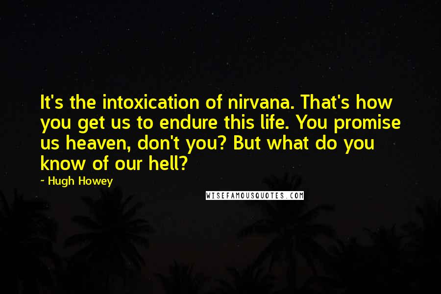 Hugh Howey Quotes: It's the intoxication of nirvana. That's how you get us to endure this life. You promise us heaven, don't you? But what do you know of our hell?