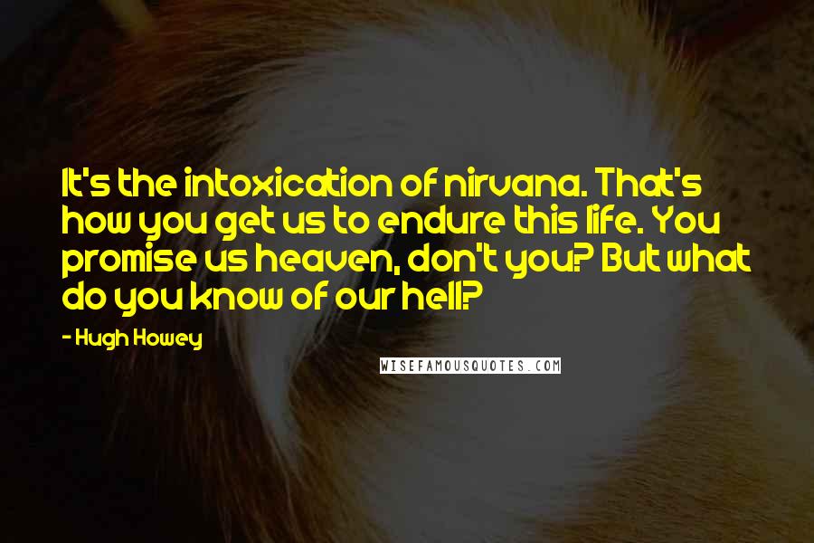 Hugh Howey Quotes: It's the intoxication of nirvana. That's how you get us to endure this life. You promise us heaven, don't you? But what do you know of our hell?