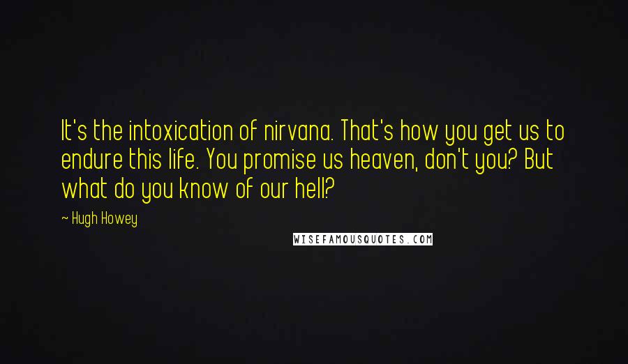 Hugh Howey Quotes: It's the intoxication of nirvana. That's how you get us to endure this life. You promise us heaven, don't you? But what do you know of our hell?