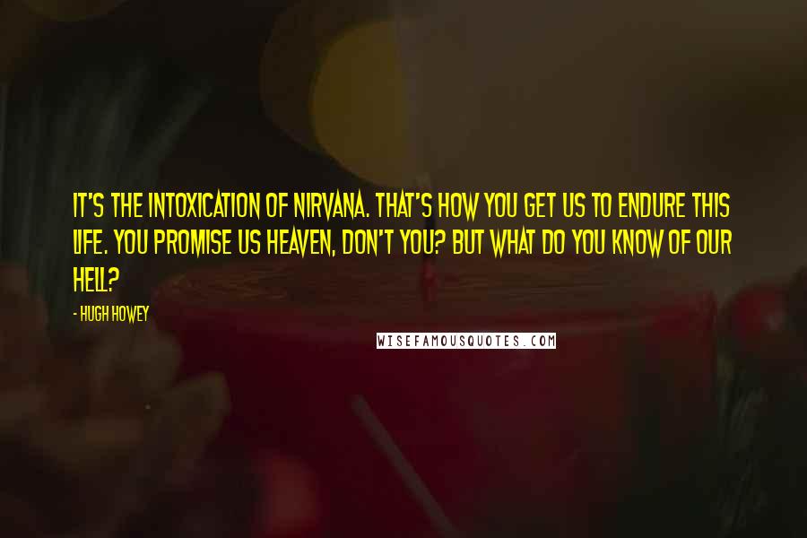 Hugh Howey Quotes: It's the intoxication of nirvana. That's how you get us to endure this life. You promise us heaven, don't you? But what do you know of our hell?