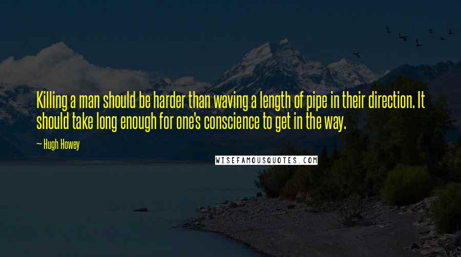 Hugh Howey Quotes: Killing a man should be harder than waving a length of pipe in their direction. It should take long enough for one's conscience to get in the way.