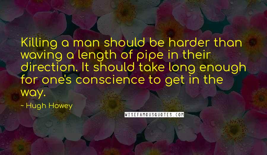 Hugh Howey Quotes: Killing a man should be harder than waving a length of pipe in their direction. It should take long enough for one's conscience to get in the way.