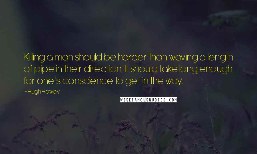 Hugh Howey Quotes: Killing a man should be harder than waving a length of pipe in their direction. It should take long enough for one's conscience to get in the way.