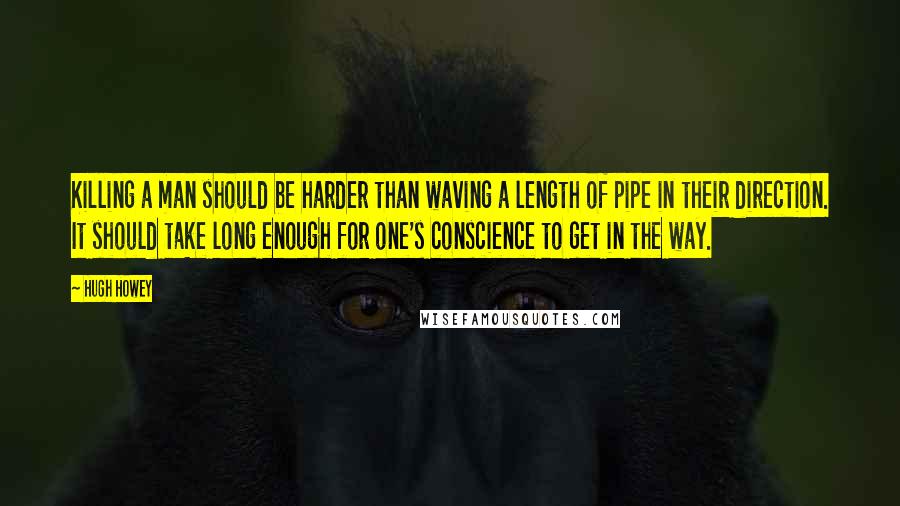 Hugh Howey Quotes: Killing a man should be harder than waving a length of pipe in their direction. It should take long enough for one's conscience to get in the way.