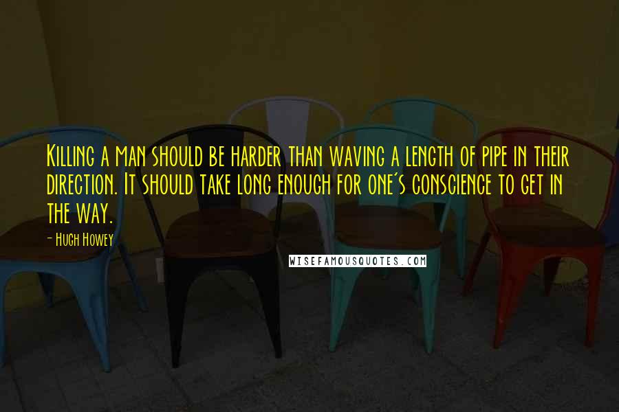 Hugh Howey Quotes: Killing a man should be harder than waving a length of pipe in their direction. It should take long enough for one's conscience to get in the way.