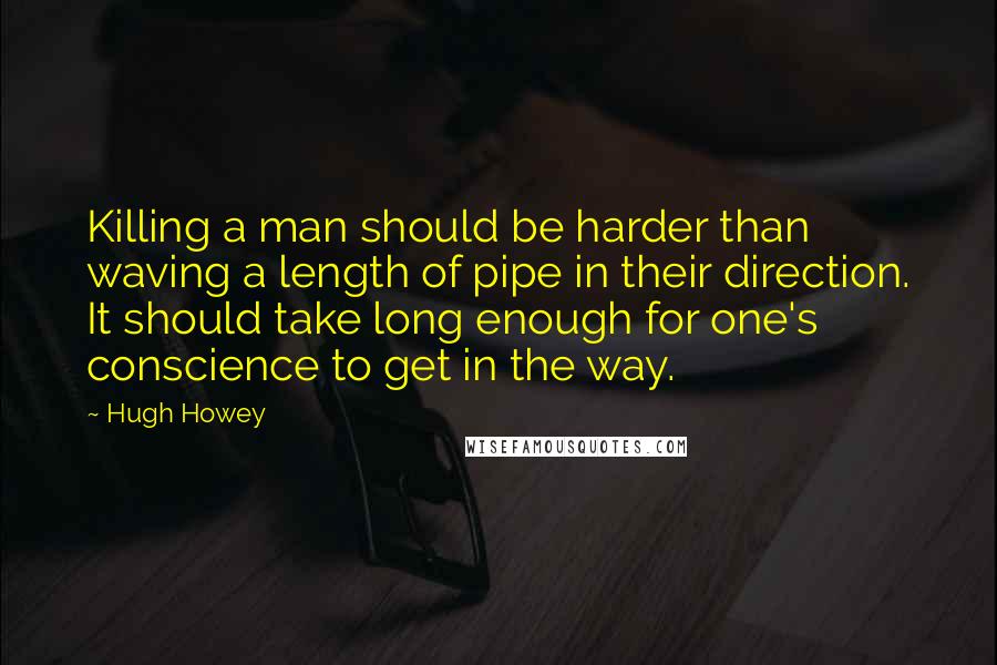 Hugh Howey Quotes: Killing a man should be harder than waving a length of pipe in their direction. It should take long enough for one's conscience to get in the way.