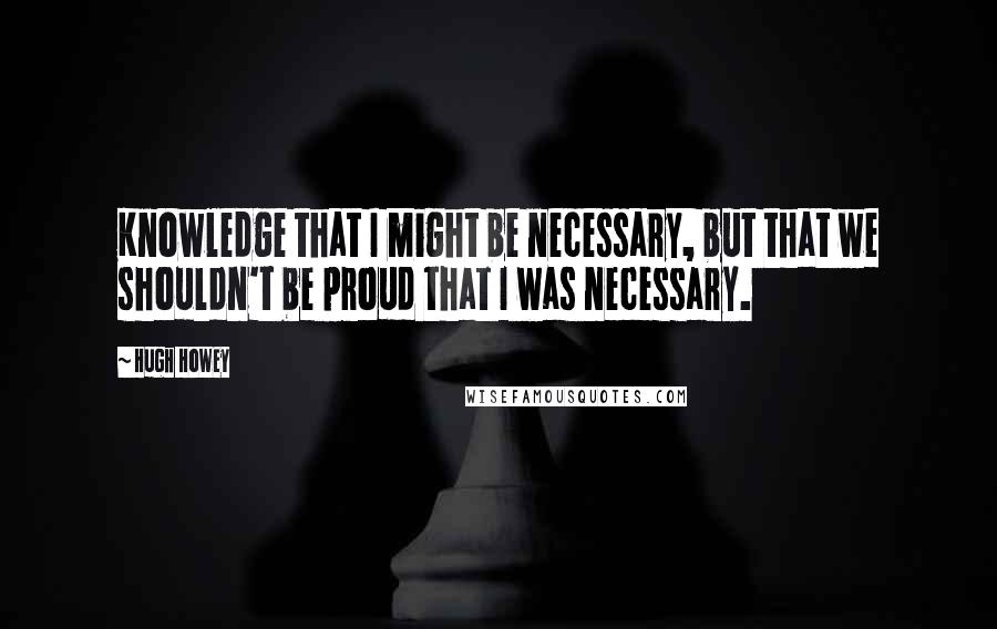 Hugh Howey Quotes: Knowledge that I might be necessary, but that we shouldn't be proud that I was necessary.