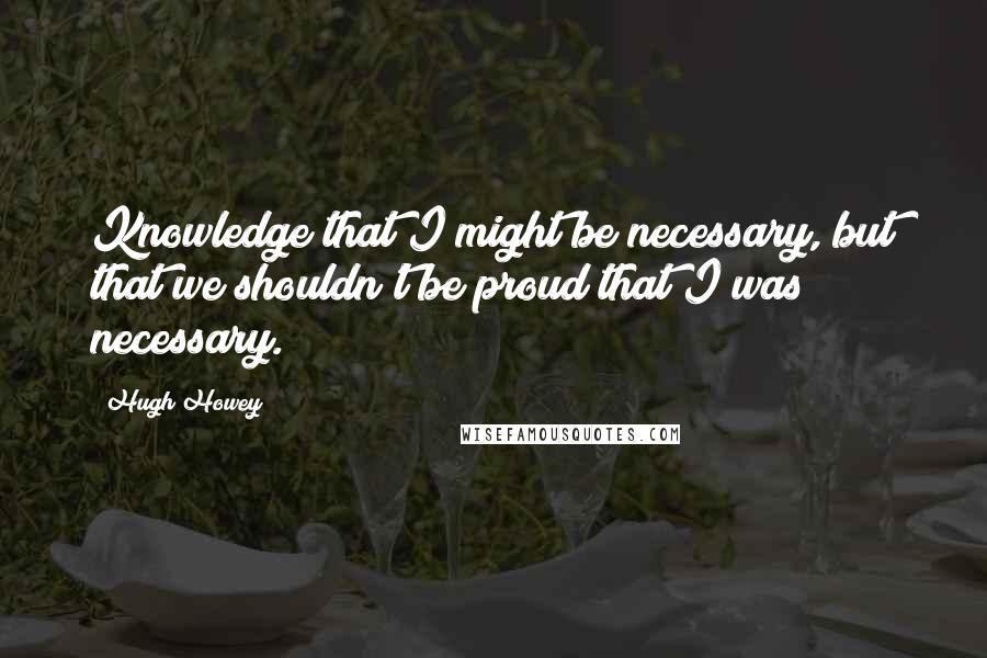 Hugh Howey Quotes: Knowledge that I might be necessary, but that we shouldn't be proud that I was necessary.