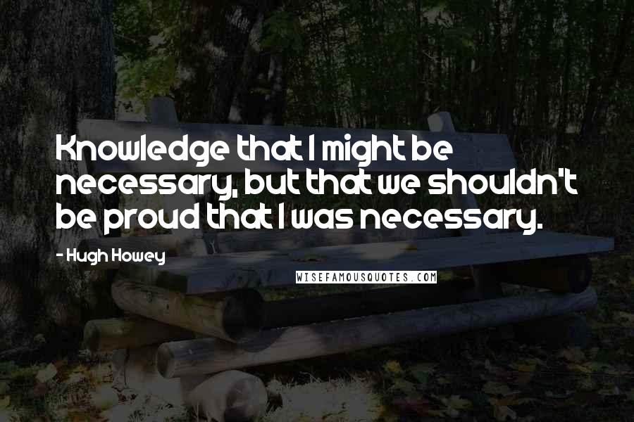 Hugh Howey Quotes: Knowledge that I might be necessary, but that we shouldn't be proud that I was necessary.