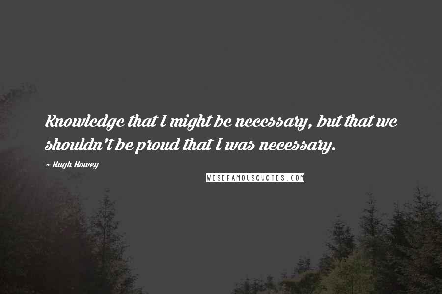 Hugh Howey Quotes: Knowledge that I might be necessary, but that we shouldn't be proud that I was necessary.