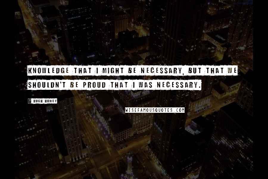 Hugh Howey Quotes: Knowledge that I might be necessary, but that we shouldn't be proud that I was necessary.