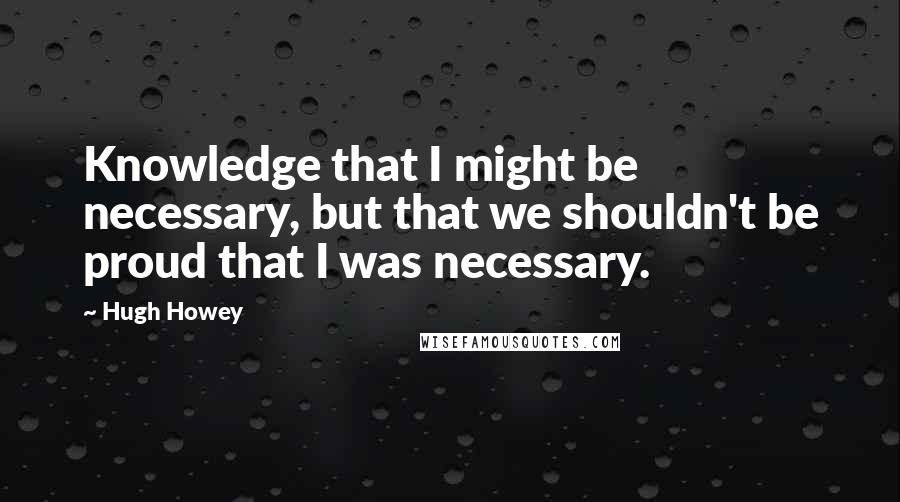 Hugh Howey Quotes: Knowledge that I might be necessary, but that we shouldn't be proud that I was necessary.
