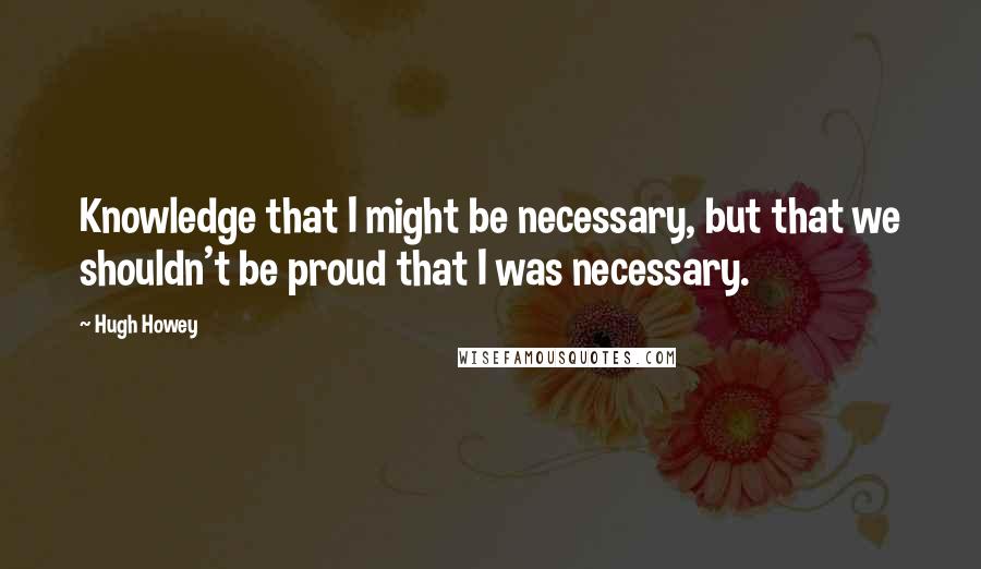 Hugh Howey Quotes: Knowledge that I might be necessary, but that we shouldn't be proud that I was necessary.