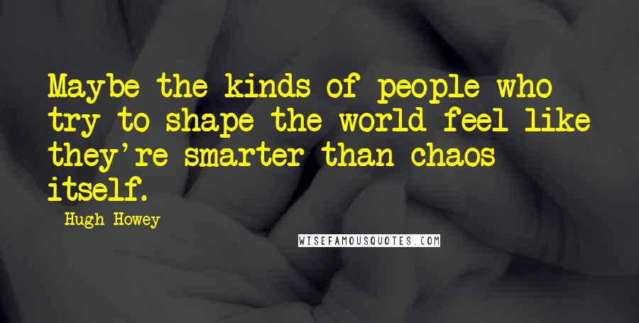 Hugh Howey Quotes: Maybe the kinds of people who try to shape the world feel like they're smarter than chaos itself.