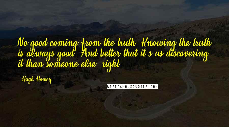 Hugh Howey Quotes: No good coming from the truth? Knowing the truth is always good. And better that it's us discovering it than someone else, right?