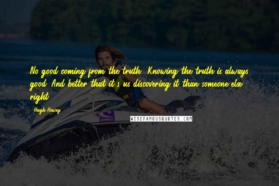 Hugh Howey Quotes: No good coming from the truth? Knowing the truth is always good. And better that it's us discovering it than someone else, right?