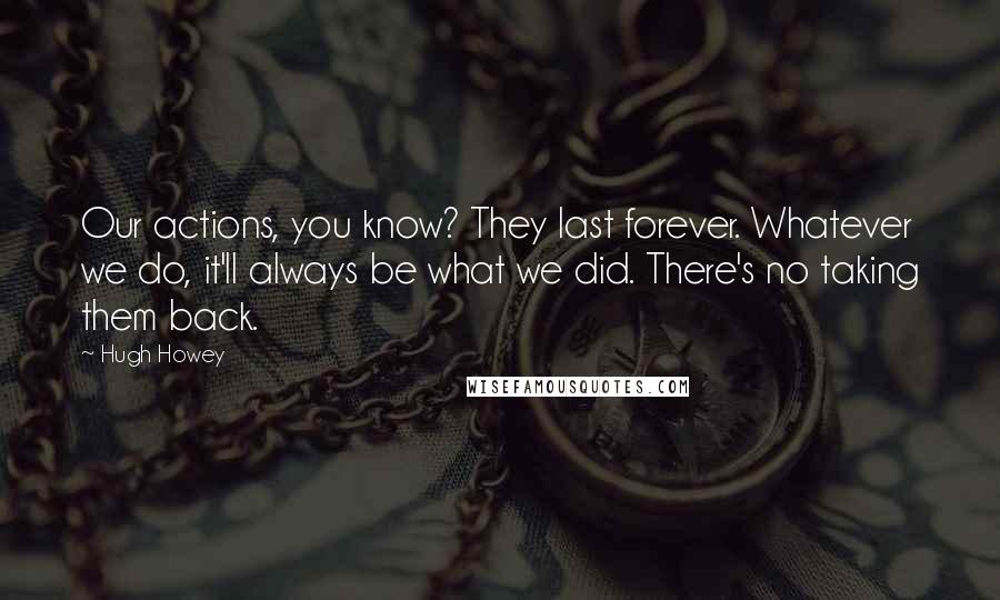 Hugh Howey Quotes: Our actions, you know? They last forever. Whatever we do, it'll always be what we did. There's no taking them back.