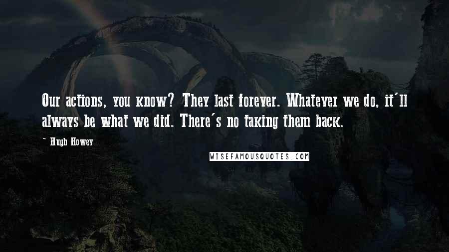 Hugh Howey Quotes: Our actions, you know? They last forever. Whatever we do, it'll always be what we did. There's no taking them back.