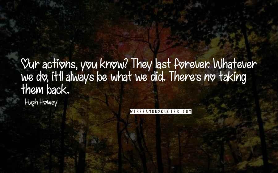 Hugh Howey Quotes: Our actions, you know? They last forever. Whatever we do, it'll always be what we did. There's no taking them back.