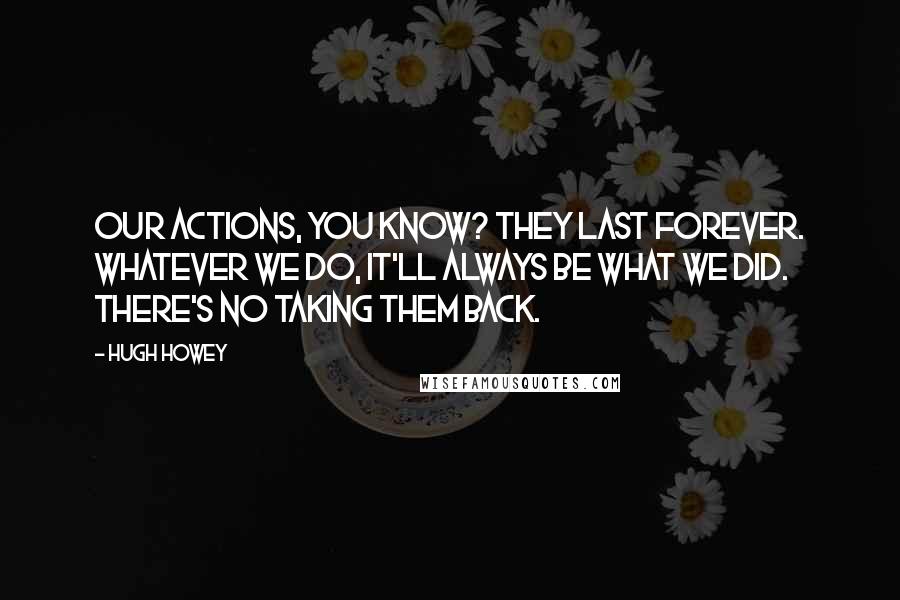 Hugh Howey Quotes: Our actions, you know? They last forever. Whatever we do, it'll always be what we did. There's no taking them back.
