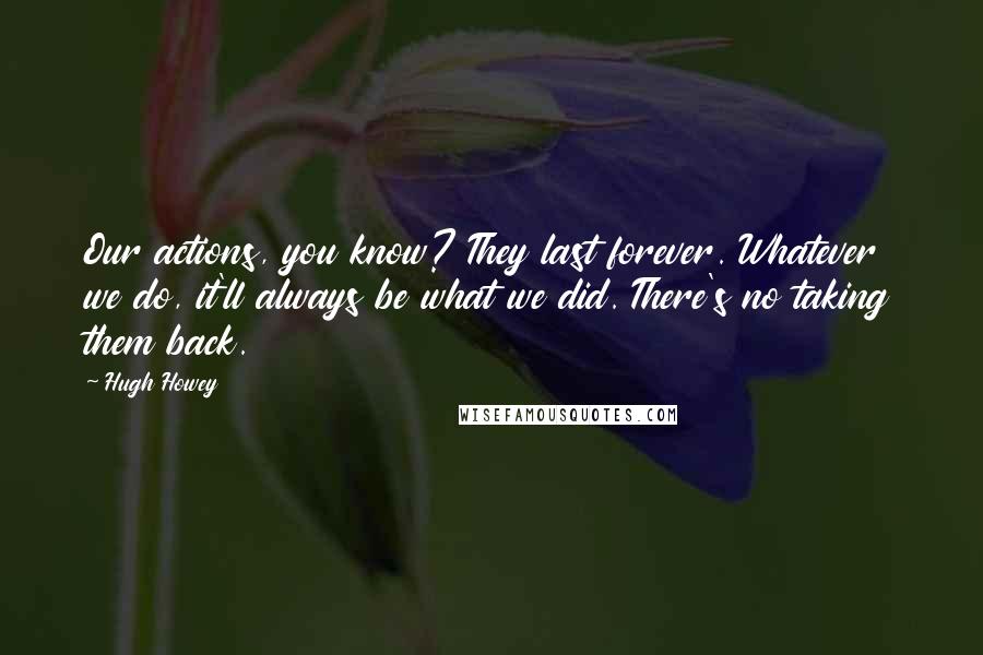 Hugh Howey Quotes: Our actions, you know? They last forever. Whatever we do, it'll always be what we did. There's no taking them back.