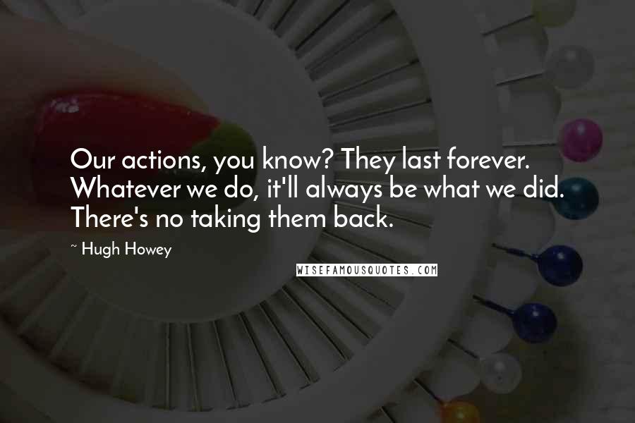 Hugh Howey Quotes: Our actions, you know? They last forever. Whatever we do, it'll always be what we did. There's no taking them back.