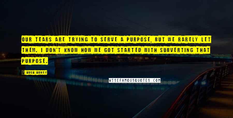 Hugh Howey Quotes: Our tears are trying to serve a purpose, but we rarely let them. I don't know how we got started with subverting that purpose.