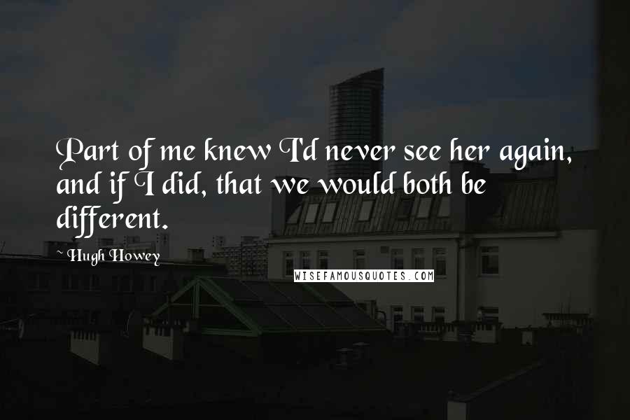 Hugh Howey Quotes: Part of me knew I'd never see her again, and if I did, that we would both be different.